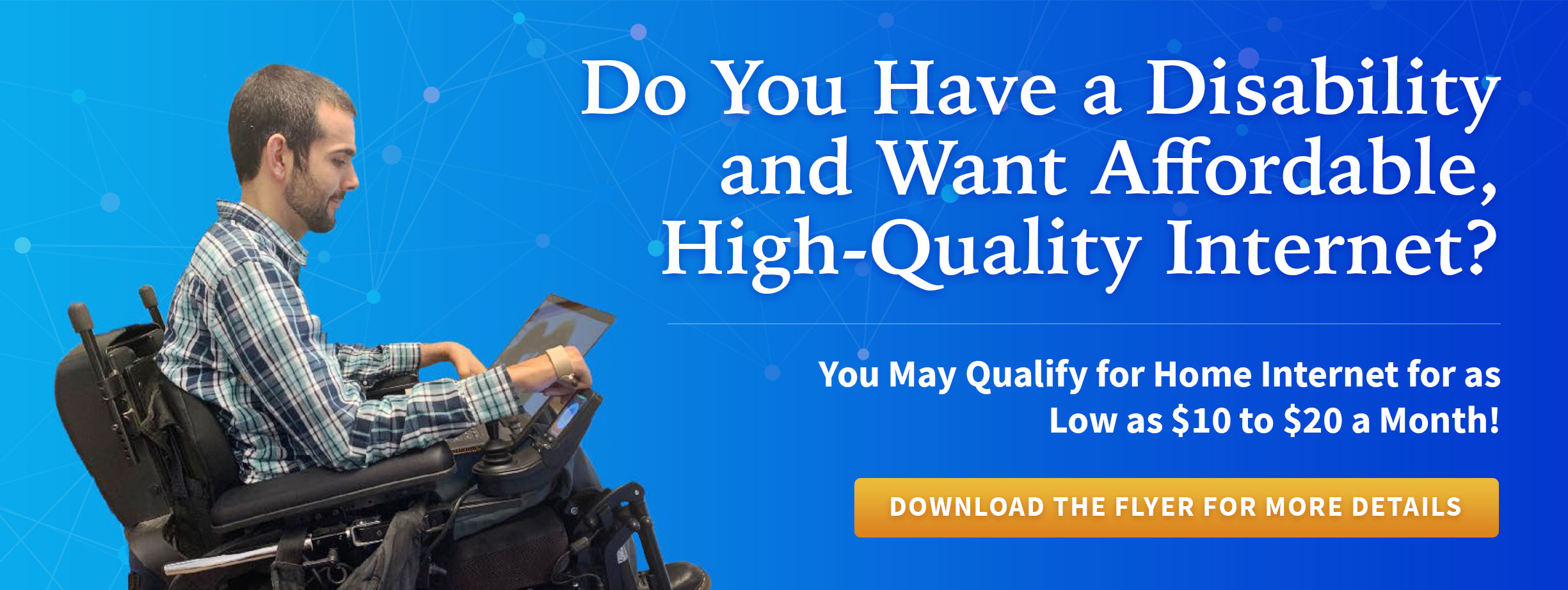 Do You Have a Disability and Want Affordable, High-Quality Internet? You May Qualify for Home Internet for as Low as $10 to $20 a Month! Download the Flyer for More Details.